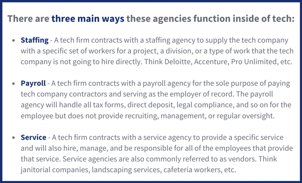 There are three main ways these agencies function inside of tech:  Staffing -A tech firm contracts with a staffing agency to supply the tech company with a specific set of workers for a project, a division, or a type of work that the tech company is not going to hire directly. Think Deloitte, Accenture, Pro Unlimited, etc.  Payroll - A tech firm contracts with a payroll agency for the sole purpose of paying tech company contractors and serving as the employer of record. The payroll agency will handle all tax forms, direct deposit, legal compliance, and so on for the employee but does not provide recruiting, management, or regular oversight.  Service - A tech firm contracts with a service agency to provide a specific service and will also hire, manage, and be responsible for all of the employees that provide that service. Service agencies are also commonly referred to as vendors. Think janitorial companies, landscaping services, cafeteria workers, etc.