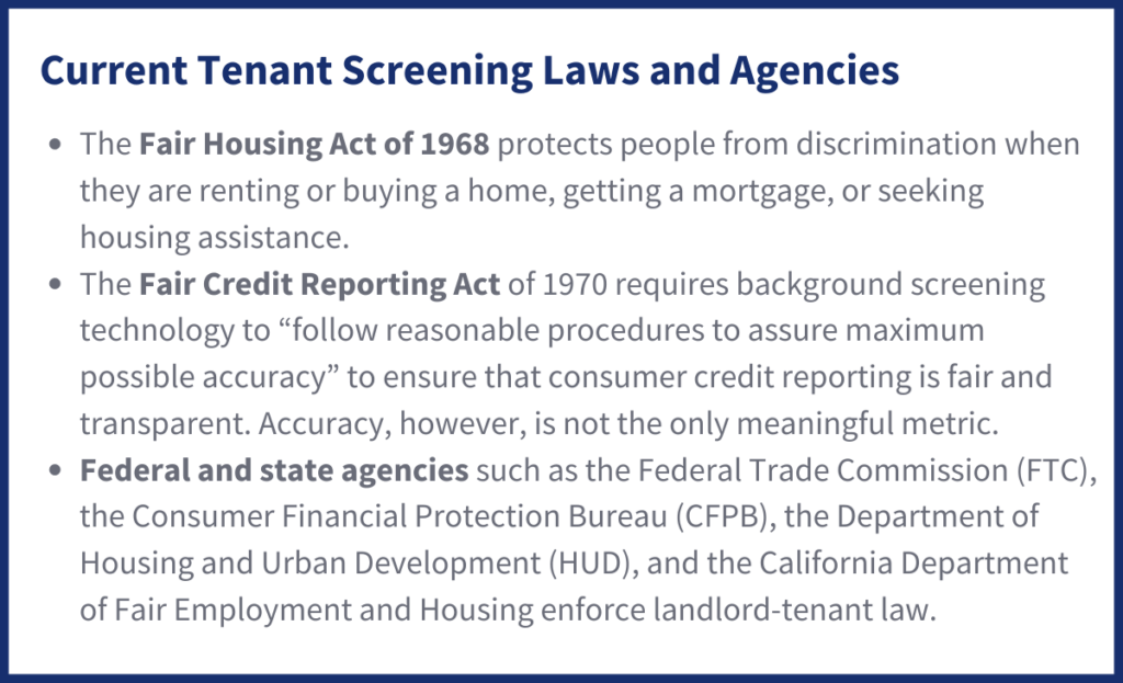 Current Tenant Screening Laws and Agencies
The Fair Housing Act of 1968 protects people from discrimination when they are renting or buying a home, getting a mortgage, or seeking housing assistance. 
The Fair Credit Reporting Act of 1970 requires background screening technology to “follow reasonable procedures to assure maximum possible accuracy” to ensure that consumer credit reporting is fair and transparent. Accuracy, however, is not the only meaningful metric.
Federal and state agencies such as the Federal Trade Commission (FTC), the Consumer Financial Protection Bureau (CFPB), the Department of Housing and Urban Development (HUD), and the California Department of Fair Employment and Housing enforce landlord-tenant law.